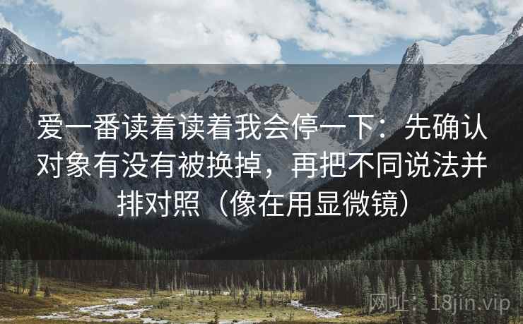 爱一番读着读着我会停一下：先确认对象有没有被换掉，再把不同说法并排对照（像在用显微镜）