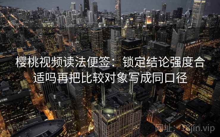 樱桃视频读法便签：锁定结论强度合适吗再把比较对象写成同口径