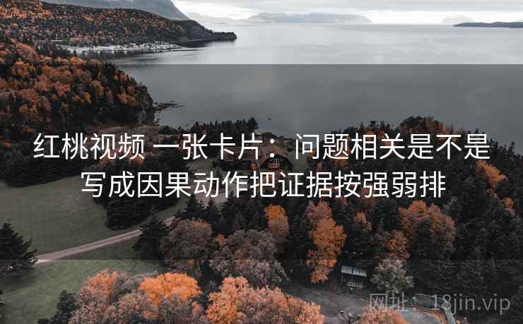 红桃视频 一张卡片：问题相关是不是写成因果动作把证据按强弱排