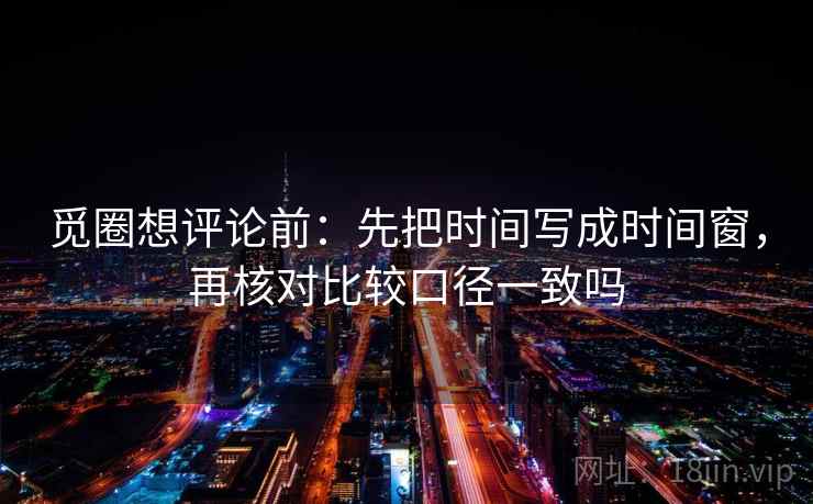 觅圈想评论前：先把时间写成时间窗，再核对比较口径一致吗