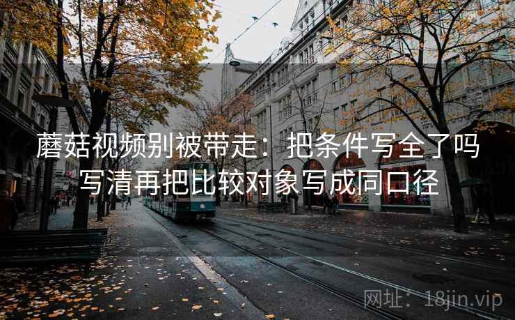 蘑菇视频别被带走：把条件写全了吗写清再把比较对象写成同口径