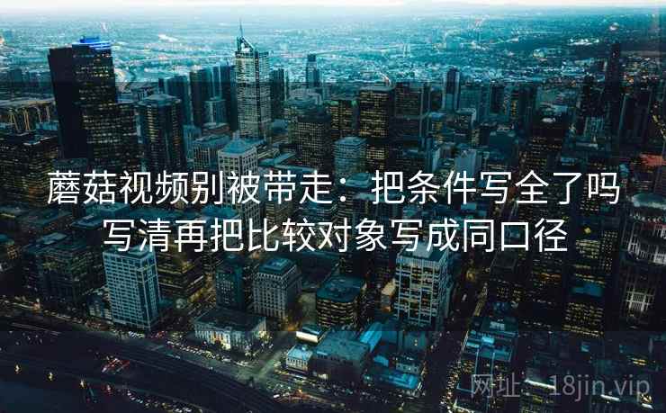 蘑菇视频别被带走：把条件写全了吗写清再把比较对象写成同口径