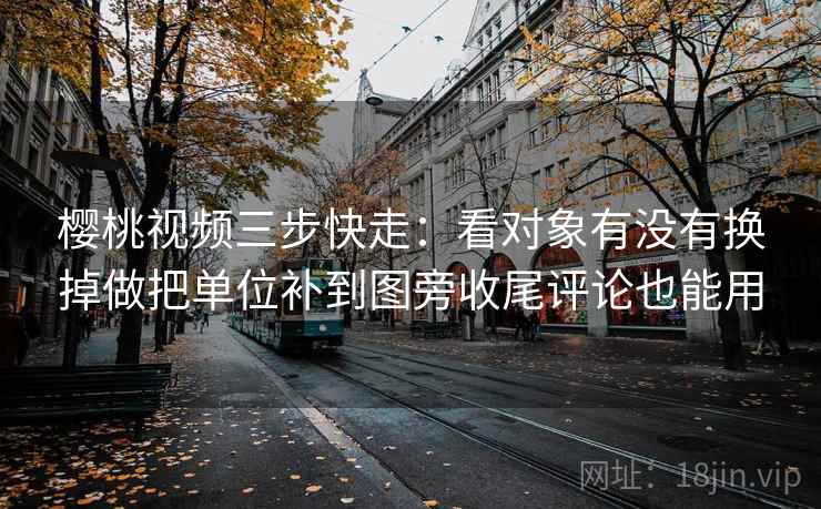 樱桃视频三步快走：看对象有没有换掉做把单位补到图旁收尾评论也能用