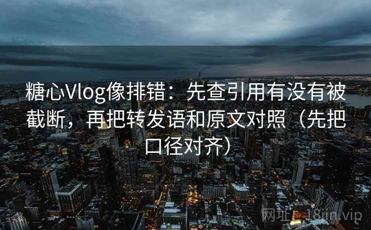 糖心Vlog像排错：先查引用有没有被截断，再把转发语和原文对照（先把口径对齐）
