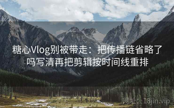 糖心Vlog别被带走：把传播链省略了吗写清再把剪辑按时间线重排