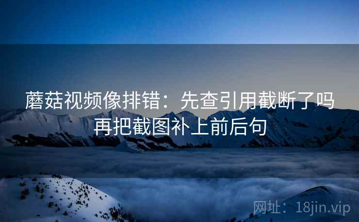蘑菇视频像排错：先查引用截断了吗再把截图补上前后句
