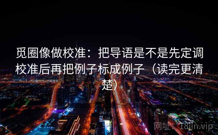 觅圈像做校准：把导语是不是先定调校准后再把例子标成例子（读完更清楚）