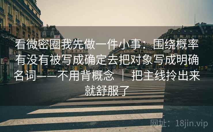 看微密圈我先做一件小事：围绕概率有没有被写成确定去把对象写成明确名词——不用背概念 ｜ 把主线拎出来就舒服了