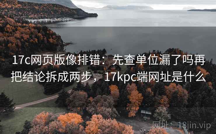 17c网页版像排错：先查单位漏了吗再把结论拆成两步，17kpc端网址是什么