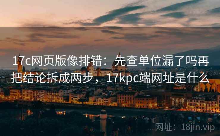 17c网页版像排错：先查单位漏了吗再把结论拆成两步，17kpc端网址是什么