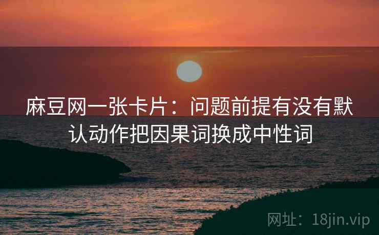 麻豆网一张卡片：问题前提有没有默认动作把因果词换成中性词