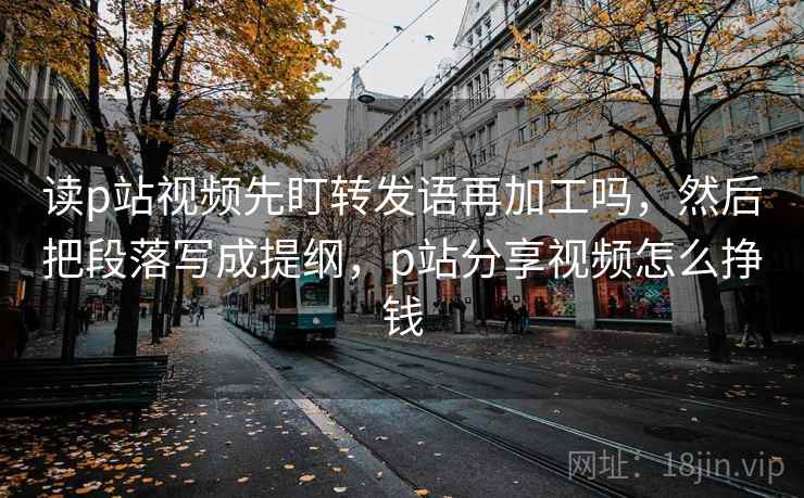 读p站视频先盯转发语再加工吗，然后把段落写成提纲，p站分享视频怎么挣钱