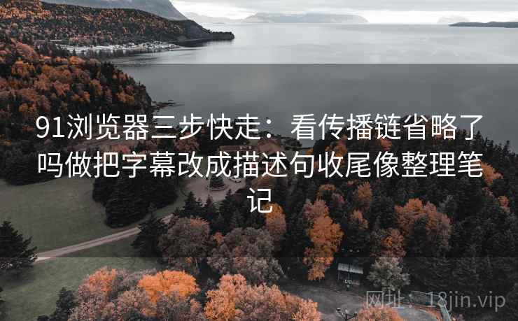 91浏览器三步快走：看传播链省略了吗做把字幕改成描述句收尾像整理笔记