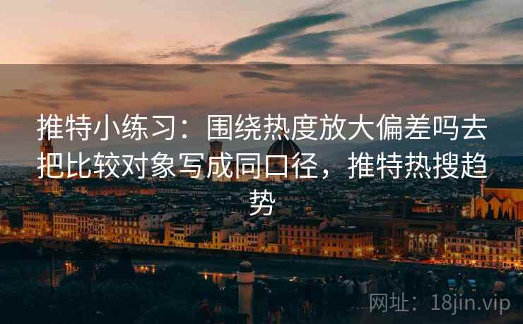 推特小练习：围绕热度放大偏差吗去把比较对象写成同口径，推特热搜趋势