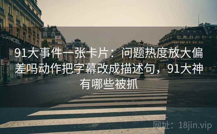 91大事件一张卡片：问题热度放大偏差吗动作把字幕改成描述句，91大神有哪些被抓