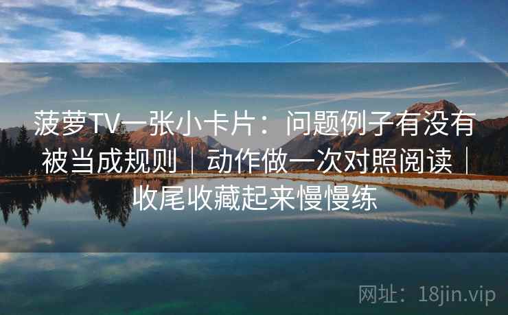 菠萝TV一张小卡片：问题例子有没有被当成规则｜动作做一次对照阅读｜收尾收藏起来慢慢练