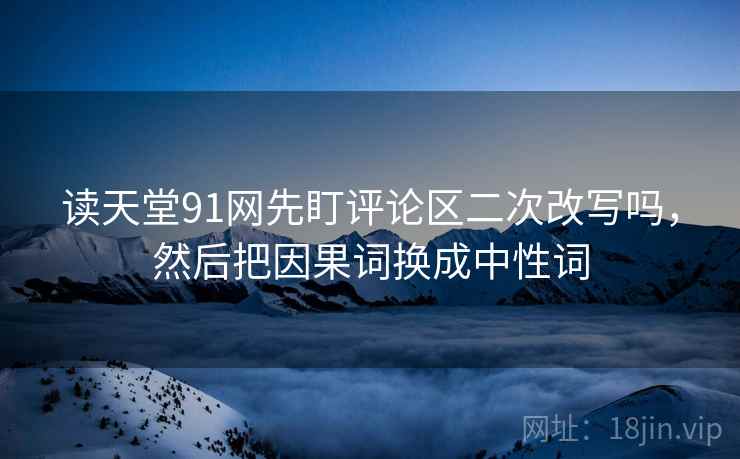 读天堂91网先盯评论区二次改写吗，然后把因果词换成中性词