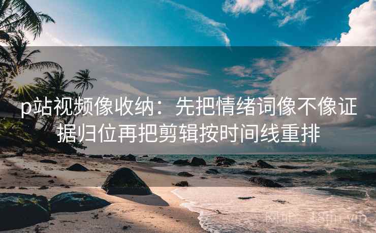 p站视频像收纳：先把情绪词像不像证据归位再把剪辑按时间线重排