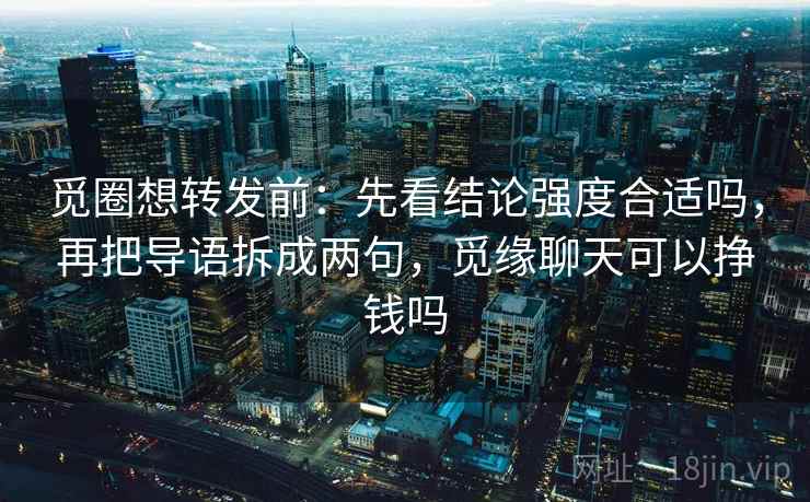 觅圈想转发前：先看结论强度合适吗，再把导语拆成两句，觅缘聊天可以挣钱吗