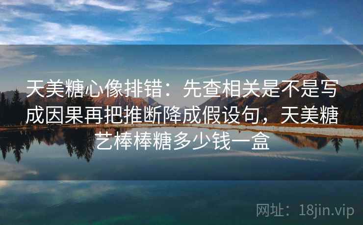 天美糖心像排错：先查相关是不是写成因果再把推断降成假设句，天美糖艺棒棒糖多少钱一盒