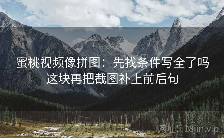 蜜桃视频像拼图：先找条件写全了吗这块再把截图补上前后句