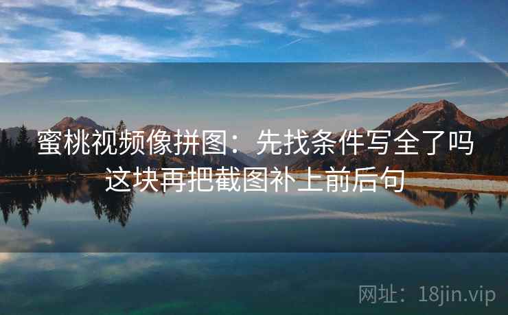 蜜桃视频像拼图:先找条件写全了吗这块再把截图补上前后句 蜜桃视频像拼图:先找条件写全了吗这块再把截图补上前后句