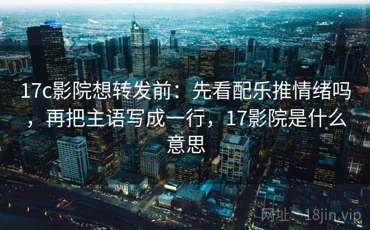 17c影院想转发前：先看配乐推情绪吗，再把主语写成一行，17影院是什么意思