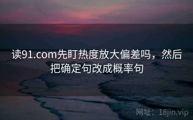 读91.com先盯热度放大偏差吗，然后把确定句改成概率句