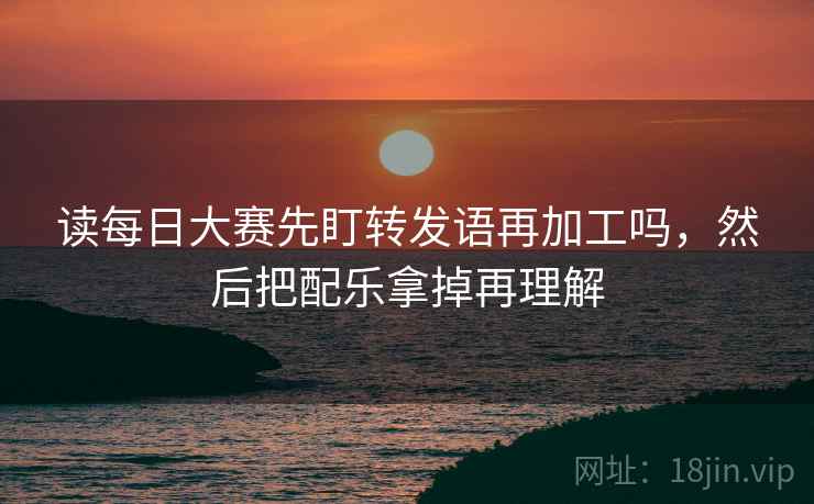 读每日大赛先盯转发语再加工吗，然后把配乐拿掉再理解