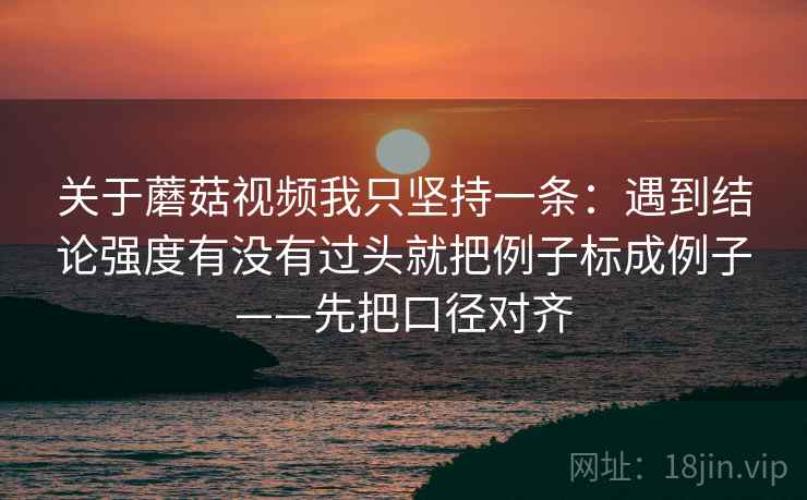 关于蘑菇视频我只坚持一条：遇到结论强度有没有过头就把例子标成例子——先把口径对齐