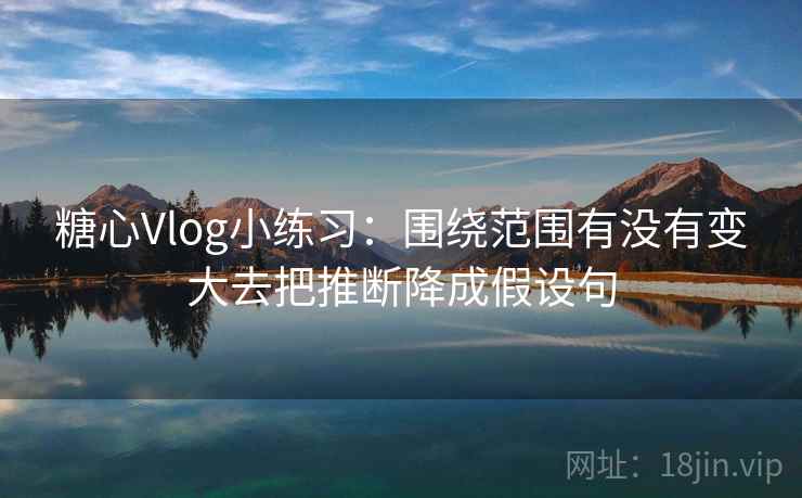 糖心Vlog小练习:围绕范围有没有变大去把推断降成假设句 糖心Vlog小练习:围绕范围有没有变大去把推断降成假设句