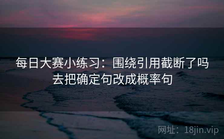 每日大赛小练习:围绕引用截断了吗去把确定句改成概率句 每日大赛小练习:围绕引用截断了吗去把确定句改成概率句