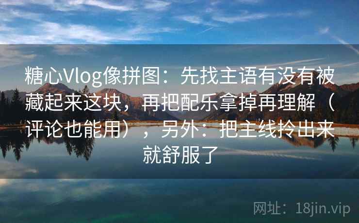 糖心Vlog像拼图：先找主语有没有被藏起来这块，再把配乐拿掉再理解（评论也能用），另外：把主线拎出来就舒服了